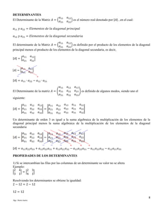 DETERMINANTES

𝑎11
El Determinante de la Matriz 𝐴 = ( 𝑎

21

𝑎12
𝑎22 ) es el número real denotado por |𝐴| , en el cual:

𝑎11 𝑦 𝑎22 = 𝐸𝑙𝑒𝑚𝑒𝑛𝑡𝑜𝑠 𝑑𝑒 𝑙𝑎 𝑑𝑖𝑎𝑔𝑜𝑛𝑎𝑙 𝑝𝑟𝑖𝑛𝑐𝑖𝑝𝑎𝑙
𝑎12 𝑦 𝑎21 = 𝐸𝑙𝑒𝑚𝑒𝑛𝑡𝑜𝑠 𝑑𝑒 𝑙𝑎 𝑑𝑖𝑎𝑔𝑜𝑛𝑎𝑙 𝑠𝑒𝑐𝑢𝑛𝑑𝑎𝑟𝑖𝑎
𝑎11
El determinante de la Matriz 𝐴 = ( 𝑎

𝑎12
𝑎22 ) es definido por el producto de los elementos de la diagonal
21
principal menos el producto de los elementos de la diagonal secundaria, es decir,
𝑎
|𝐴| = | 𝑎11

21

𝑎12
𝑎22 |

|𝐴| = 𝑎11 ∙ 𝑎22 − 𝑎12 ∙ 𝑎21
𝑎11
𝑎21
El Determinante de la matriz 𝐴 = (
𝑎31
siguiente:
𝑎11
|𝐴| = | 𝑎21
𝑎31

𝑎12
𝑎22
𝑎32

𝑎13
𝑎11
𝑎23 | = | 𝑎21
𝑎33
𝑎31

𝑎12
𝑎22
𝑎32

𝑎12
𝑎22
𝑎32
𝑎13
𝑎23
𝑎33

𝑎13
𝑎23 ) es definido de algunos modos, siendo uno el
𝑎33
𝑎11
𝑎21
𝑎31

𝑎12
𝑎22 |
𝑎32

Un determinante de orden 3 es igual a la suma algebraica de la multiplicación de los elementos de la
diagonal principal menos la suma algebraica de la multiplicación de los elementos de la diagonal
secundaria

|𝐴| = 𝑎11 𝑎22 𝑎33 + 𝑎12 𝑎23 𝑎31 + 𝑎13 𝑎21 𝑎32 − 𝑎13 𝑎22 𝑎31 − 𝑎11 𝑎23 𝑎32 − 𝑎12 𝑎21 𝑎33
PROPIEDADES DE LOS DETERMINANTES
1) Si se intercambian las filas por las columnas de un determinante su valor no se altera
Ejemplo:
2 4
2 3
|
|=|
|
3 1
4 1
Resolviendo los determinantes se obtiene la igualdad:
2 − 12 = 2 − 12
12 = 12
8
Mgs. Mario Suárez

 