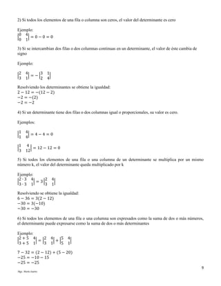 2) Si todos los elementos de una fila o columna son ceros, el valor del determinante es cero
Ejemplo:
0 4
|
|=0−0=0
0 1
3) Si se intercambian dos filas o dos columnas continuas en un determinante, el valor de éste cambia de
signo
Ejemplo:
2 4
3 1
|
| = −|
|
3 1
2 4
Resolviendo los determinantes se obtiene la igualdad:
2 − 12 = −(12 − 2)
−2 = −(2)
−2 = −2
4) Si un determinante tiene dos filas o dos columnas igual o proporcionales, su valor es cero.
Ejemplos:
1 4
|
|=4−4=0
1 4
1 4
|
| = 12 − 12 = 0
3 12
5) Si todos los elementos de una fila o una columna de un determinante se multiplica por un mismo
número k, el valor del determinante queda multiplicado por k
Ejemplo:
2∙3 4
2 4
|
| = 3|
|
3∙3 1
3 1
Resolviendo se obtiene la igualdad:
6 − 36 = 3(2 − 12)
−30 = 3(−10)
−30 = −30
6) Si todos los elementos de una fila o una columna son expresados como la suma de dos o más números,
el determinante puede expresarse como la suma de dos o más determinantes
Ejemplo:
2+5 4
2 4
5 4
|
|=|
|+|
|
3 1
3+5 1
5 1
7 − 32 = (2 − 12) + (5 − 20)
−25 = −10 − 15
−25 = −25
9
Mgs. Mario Suárez

 