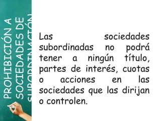 PROHIBICIÓNA
SOCIEDADESDE
SUBORDINACIÓNLas sociedades
subordinadas no podrá
tener a ningún título,
partes de interés, cuotas
o acciones en las
sociedades que las dirijan
o controlen.
 
