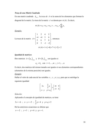 10
Traza de una Matriz Cuadrada
En una matriz cuadrada n nA × , la traza de A es la suma de los elementos que forman la
diagonal de la matriz. La traza de la matriz A se denota por ( )tr A . Es decir,
11 22 33
1
( )
n
nn ii
i
tr A a a a a a
=
= + + + + =
Ejemplo:
La traza de la matriz
1 2 4 5
4 4 3 6
5 6 7 8
0 3 1 2
A
 
 − − =
 
 
− − 
, entonces
( ) ( )( ) 1 4 7 2 2tr A = + − + + − =
Igualdad de matrices
Dos matrices ( )i j m n
A a
×
= y ( )i j m n
B b
×
= son iguales si
i j ija b= con 1, ,i m=  ; 1, ,j n= 
Es decir, dos matrices del mismo tamaño son iguales si sus elementos correspondientes
(elementos de la misma posición) son iguales.
Ejemplo:
Hallar el valor de cada una de las variables x , y , p y q , para que se satisfaga la
siguiente igualdad
2
6 43
3
5 5
x p
x y p q
 
−   =    − − + 
Solución:
Aplicando el concepto de igualdad de matrices, se tiene
3 6x = − ; 5x y− = − ;
2
4
3
p = y 5p q+ =
De las anteriores ecuaciones se obtiene que
2x = − ; 3y = ; 6p = y 1q = − .
 