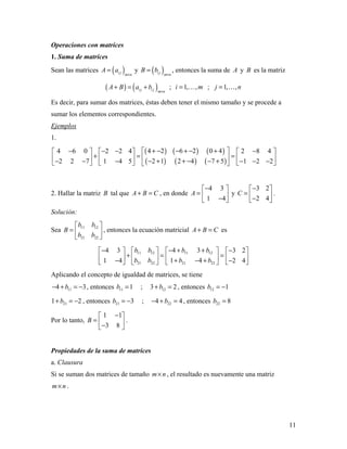 11
Operaciones con matrices
1. Suma de matrices
Sean las matrices ( )i j m n
A a
×
= y ( )i j m n
B b
×
= , entonces la suma de A y B es la matriz
( ) ( )i j i j m n
A B a b
×
+ = + ; 1, ,i m=  ; 1, ,j n= 
Es decir, para sumar dos matrices, éstas deben tener el mismo tamaño y se procede a
sumar los elementos correspondientes.
Ejemplos
1.
( ) ( ) ( )
( ) ( ) ( )
4 2 6 2 0 44 6 0 2 2 4 2 8 4
2 1 2 4 7 52 2 7 1 4 5 1 2 2
+ − − + − + − − − −     
+ = =      − + + − − +− − − − − −      
2. Hallar la matriz B tal que A B C+ = , en donde
4 3
1 4
A
− 
=  − 
y
3 2
2 4
C
− 
=  − 
.
Solución:
Sea 11 12
21 22
b b
B
b b
 
=  
 
, entonces la ecuación matricial A B C+ = es
11 12 11 12
21 22 21 22
4 34 3 3 2
1 41 4 2 4
b b b b
b b b b
− + +− −      
+ = =      + − +− −      
Aplicando el concepto de igualdad de matrices, se tiene
114 3b− + = − , entonces 11 1b = ; 123 2b+ = , entonces 12 1b = −
211 2b+ = − , entonces 21 3b = − ; 224 4b− + = , entonces 22 8b =
Por lo tanto,
1 1
3 8
B
− 
=  − 
.
Propiedades de la suma de matrices
a. Clausura
Si se suman dos matrices de tamaño m n× , el resultado es nuevamente una matriz
m n× .
 