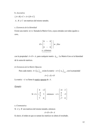 12
b. Asociativa
( ) ( )A B C A B C+ + = + +
A , B y C son matrices del mismo tamaño.
c. Existencia de la Identidad
Existe una matriz m n× llamada la Matriz Cero, cuyas entradas son todas iguales a
cero,
0 0
0 0
O m filas
n columnas
  
 =  
   

 


con la propiedad A O A+ = , para cualquier matriz m nA × . La Matriz Cero es la Identidad
de la suma de matrices.
d. Existencia de la Matriz Opuesta
Para cada matriz ( )i j m n
A a
×
= existe la matriz ( )i j m n
A a
×
− = − , con la propiedad
( )A A O+ − =
La matriz A− se llama la matriz opuesta de A .
Ejemplo:
Si
4 2
4
3
5
7 0
A
− 
 
 = −
 
 
 
entonces
4 2
4
3
5
7 0
A
− 
 
 − = −
 
 − 
e. Conmutativa
Si A y B son matrices del mismo tamaño, entonces
A B B A+ = +
Es decir, el orden en que se suman las matrices no altera el resultado.
 