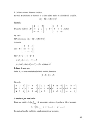 13
f. La Traza de una Suma de Matrices
La traza de una suma de matrices es la suma de las trazas de las matrices. Es decir,
( ) ( ) ( )tr A B tr A tr B+ = +
Ejemplo:
Dadas las matrices
2 1 5
8 2 3
10 4 2
A
− 
 = − − 
 − 
y
6 7 4
8 4 5
7 3 9
B
 
 = − − − 
 − 
, hallar:
a) A B+
b) Verificar que ( ) ( ) ( )tr A B tr A tr B+ = +
Solución
a)
8 8 1
16 6 2
17 1 7
A B
− 
 + = − − − 
 − − 
b) ( )( ) 2 2 2 2tr A = + − + =
( ) ( )( ) 6 4 9 7tr B = + − + − = −
( ) ( )( ) 8 6 7 5 ( ) ( )tr A B tr A tr B+ = + − + − = − = +
2. Resta de matrices
Sean A y B dos matrices del mismo tamaño. Entonces
( )A B A B− = + −
Ejemplo:
3 2 0 5 3 8 3 2 0 5 3 8 8 1 8
8 5 2 2 4 7 8 5 2 2 4 7 10 9 9
4 7 1 0 3 8 4 7 1 0 3 8 4 4 9
− − − − −         
         − − − − = − − + − − = − −         
         − −         
3. Producto por un Escalar
Dada una matriz ( )i j m n
A a
×
= y k un escalar, entonces el producto kA es la matriz
( ) ; 1, , ; 1, ,i j m n
kA ka i m j n
×
= = = 
Es decir, el escalar multiplica a cada elemento de la matriz.
 