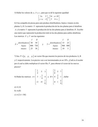 16
5) Hallar los valores de a , b y c , para que se dé la siguiente igualdad
2 2 16 3
5 5
a a b
c a b c
+   
=   + − +   
6) Una compañía de piezas para auto produce distribuidores, bujías e imanes en dos
plantas I y II. La matriz X representa la producción de las dos plantas para el detallista
A y la matriz Y representa la producción de las dos plantas para el detallista B . Escribir
una matriz que represente la producción total en las dos plantas para ambos detallistas.
Las matrices X y Y son las siguientes
30 50
800 720
25 30
I II
distribuidores
X
bujías
imanes
 
=  
 
  
y
15 25
960 800
10 5
I II
distribuidores
Y
bujías
imanes
 
=  
 
  
7) Sea [ ]1 2 3P p p p= un vector fila que muestra los precios de tres productos A, B
y C respectivamente. Los precios van a ser incrementados en un 10%. ¿Cuál es el escalar
por el cual se debe multiplicar el vector fila P , para obtener el vector de los nuevos
precios?
8) Dadas las matrices
1
5 3
2
3
3 4
4
7
2 8
6
A
 
 
 
 = −
 
 
 − −
  
y
3
5 7
8
2
4 1
5
5
0 1
4
B
 
 
 
 =
 
 
 
  
, hallar
a) ( )tr A
b) ( )tr B
c) ( )2 5tr A B−
 