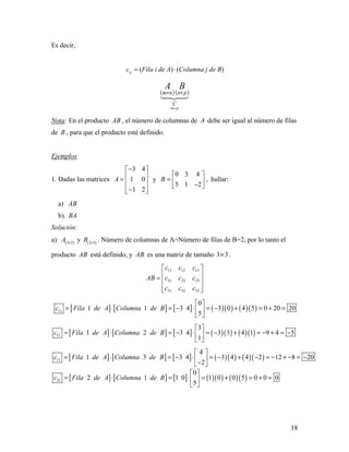 18
Es decir,
i jc = (Fila i de A)⋅(Columna j de B)
( )( )

pm
C
pnnm
BA
×
××
Nota: En el producto AB , el número de columnas de A debe ser igual al número de filas
de B , para que el producto esté definido.
Ejemplos
1. Dadas las matrices
3 4
1 0
1 2
A
− 
 =  
 − 
y
0 3 4
5 1 2
B
 
=  − 
, hallar:
a) AB
b). BA
Solución:
a) ( )3 2
A ×
y ( )2 3
B ×
. Número de columnas de A=Número de filas de B=2, por lo tanto el
producto AB está definido, y AB es una matriz de tamaño 3 3× .
11 12 13
21 22 23
31 32 33
c c c
AB c c c
c c c
 
 =  
  
[ ] [ ] [ ] ( )( ) ( )( )11
0
1 1 3 4 3 0 4 5 0 20 20
5
c Fila de A Columna de B
 
= ⋅ = − ⋅ = − + = + = 
 
[ ] [ ] [ ] ( )( ) ( )( )12
3
1 2 3 4 3 3 4 1 9 4 5
1
c Fila de A Columna de B
 
= ⋅ = − ⋅ = − + = − + = − 
 
[ ] [ ] [ ] ( )( ) ( )( )13
4
1 3 3 4 3 4 4 2 12 8 20
2
c Fila de A Columna de B
 
= ⋅ = − ⋅ = − + − = − + − = − − 
[ ] [ ] [ ] ( )( ) ( )( )21
0
2 1 1 0 1 0 0 5 0 0 0
5
c Fila de A Columna de B
 
= ⋅ = ⋅ = + = + = 
 
 