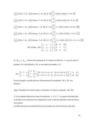 19
[ ] [ ] [ ] ( )( ) ( )( )22
3
2 2 1 0 1 3 0 1 3 0 3
1
c Fila de A Columna de B
 
= ⋅ = ⋅ = + = + = 
 
[ ] [ ] [ ] ( )( ) ( )( )23
4
2 3 1 0 1 4 0 2 4 0 4
2
c Fila de A Columna de B
 
= ⋅ = ⋅ = + − = + = − 
[ ] [ ] [ ] ( )( ) ( )( )31
0
3 1 1 2 1 0 2 5 0 10 10
5
c Fila de A Columna de B
 
= ⋅ = − ⋅ = − + = + = 
 
[ ] [ ] [ ] ( )( ) ( )( )32
3
3 2 1 2 1 3 2 1 3 2 1
1
c Fila de A Columna de B
 
= ⋅ = − ⋅ = − + = − + = − 
 
[ ] [ ] [ ] ( )( ) ( )( )33
4
3 3 1 2 1 4 2 2 4 4 8
2
c Fila de A Columna de B
 
= ⋅ = − ⋅ = − + − = − + − = − − 
Por lo tanto,
11 12 13
21 22 23
31 32 33
20 5 20
0 3 4
10 1 8
c c c
AB c c c
c c c
− −   
   = =   
   − −   
b) ( )2 3
B ×
y ( )3 2
A ×
. Número de columnas de B =Número de filas de A =3, por lo tanto el
producto BA está definido y BA es una matriz de tamaño 2 2× .
( ) ( )
( ) ( )
3 4
0 3 3 1 4 1 0 4 3 0 4 20 3 4 1 8
1 0
5 3 1 1 2 1 5 4 1 0 2 25 1 2 12 16
1 2
BA
− 
⋅− + ⋅ + ⋅− ⋅ + ⋅ + ⋅  −    = = =      ⋅− + ⋅ + − ⋅− ⋅ + ⋅ + − ⋅− −     − 
En este ejemplo se puede observar claramente que los productos AB y BA son
distintos.
Nota: El producto de matrices no es conmutativo. Es decir, en general, AB BA≠ .
2. Una compañía fabrica tres clases de productos A , B y C . Los gastos de producción
se dividen en las siguientes tres categorías de costo: costo de materiales, mano de obra y
otros gastos.
La tabla I presenta un estimado del costo de producir un solo artículo de cada clase.
 