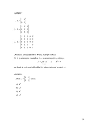 24
Ejemplos:
1. 2
1 0
0 1
I
 
=  
 
2. 3
1 0 0
0 1 0
0 0 1
I
 
 =  
  
3. 5
1 0 0 0 0
0 1 0 0 0
0 0 1 0 0
0 0 0 1 0
0 0 0 0 1
I
 
 
 
 =
 
 
  
Potencias Enteras Positivas de una Matriz Cuadrada
Si A es una matriz cuadrada y k es un entero positivo, entonces
0k
k veces
A AA A y A I= =
en donde I es la matriz identidad del mismo orden de la matriz A .
Ejemplos:
1. Dada
1 1
0 1
A
 
=  
 
, hallar:
a) 0
A
b). 2
A
c) 3
A
d). 4
A
 