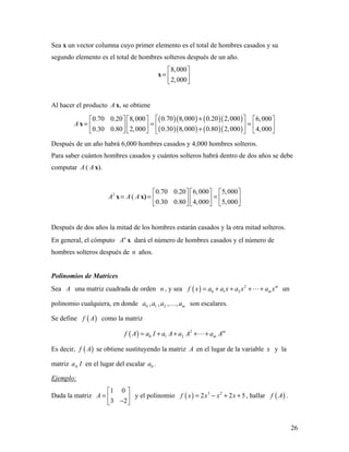 26
Sea x un vector columna cuyo primer elemento es el total de hombres casados y su
segundo elemento es el total de hombres solteros después de un año.
x
8,000
2,000
 
=  
 
Al hacer el producto A x, se obtiene
A x
( )( ) ( )( )
( )( ) ( )( )
0.70 8,000 0.20 2,0000.70 0.20 8,000 6,000
0.30 8,000 0.80 2,0000.30 0.80 2,000 4,000
+      
= = =      +      
Después de un año habrá 6,000 hombres casados y 4,000 hombres solteros.
Para saber cuántos hombres casados y cuántos solteros habrá dentro de dos años se debe
computar A ( A x).
2
A x A= ( A x)
0.70 0.20 6,000 5,000
0.30 0.80 4,000 5,000
     
= =     
     
Después de dos años la mitad de los hombres estarán casados y la otra mitad solteros.
En general, el cómputo n
A x dará el número de hombres casados y el número de
hombres solteros después de n años.
Polinomios de Matrices
Sea A una matriz cuadrada de orden n , y sea ( ) 2
0 1 2
m
mf x a a x a x a x= + + + + un
polinomio cualquiera, en donde 0 1 2, , , , ma a a a son escalares.
Se define ( )f A como la matriz
( ) 2
0 1 2
m
mf A a I a A a A a A= + + + +
Es decir, ( )f A se obtiene sustituyendo la matriz A en el lugar de la variable x y la
matriz 0a I en el lugar del escalar 0a .
Ejemplo:
Dada la matriz
1 0
3 2
A
 
=  − 
y el polinomio ( ) 3 2
2 2 5f x x x x= − + + , hallar ( )f A .
 