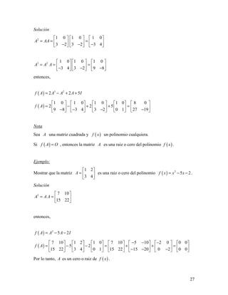 27
Solución
2 1 0 1 0 1 0
3 2 3 2 3 4
A AA
     
= = =     − − −     
3 2 1 0 1 0 1 0
3 4 3 2 9 8
A A A
     
= = =     − − −     
entonces,
( ) 3 2
2 2 5f A A A A I= − + +
( )
1 0 1 0 1 0 1 0 8 0
2 2 5
9 8 3 4 3 2 0 1 27 19
f A
         
= − + + =         − − − −         
Nota
Sea A una matriz cuadrada y ( )f x un polinomio cualquiera.
Si ( )f A O= , entonces la matriz A es una raiz o cero del polinomio ( )f x .
Ejemplo:
Mostrar que la matriz
1 2
3 4
A
 
=  
 
es una raiz o cero del polinomio ( ) 2
5 2f x x x= − − .
Solución
2 7 10
15 22
A A A
 
= =  
 
entonces,
( ) 2
5 2f A A A I= − −
( )
7 10 1 2 1 0 7 10 5 10 2 0 0 0
5 2
15 22 3 4 0 1 15 22 15 20 0 2 0 0
f A
− − −             
= − − = + + =             − − −             
Por lo tanto, A es un cero o raiz de ( )f x .
 