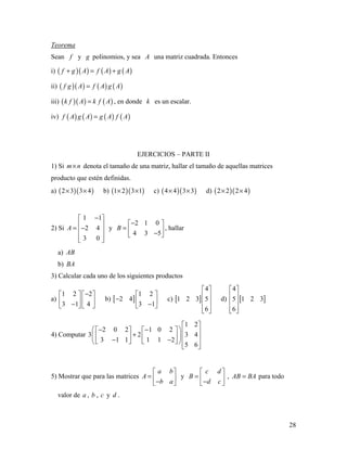 28
Teorema
Sean f y g polinomios, y sea A una matriz cuadrada. Entonces
i) ( )( ) ( ) ( )f g A f A g A+ = +
ii) ( )( ) ( ) ( )f g A f A g A=
iii) ( )( ) ( )k f A k f A= , en donde k es un escalar.
iv) ( ) ( ) ( ) ( )f A g A g A f A=
EJERCICIOS – PARTE II
1) Si m n× denota el tamaño de una matriz, hallar el tamaño de aquellas matrices
producto que estén definidas.
a) ( )( )2 3 3 4× × b) ( )( )1 2 3 1× × c) ( )( )4 4 3 3× × d) ( )( )2 2 2 4× ×
2) Si
1 1
2 4
3 0
A
− 
 = − 
  
y
2 1 0
4 3 5
B
− 
=  − 
, hallar
a) AB
b) BA
3) Calcular cada uno de los siguientes productos
a)
1 2 2
3 1 4
−   
   −   
b) [ ]
1 2
2 4
3 1
 
−  − 
c) [ ]
4
1 2 3 5
6
 
 
 
  
d) [ ]
4
5 1 2 3
6
 
 
 
  
4) Computar
1 2
2 0 2 1 0 2
3 2 3 4
3 1 1 1 1 2
5 6
 
 − −      +      − −      
5) Mostrar que para las matrices
a b
A
b a
 
=  − 
y
c d
B
d c
 
=  − 
, AB BA= para todo
valor de a , b , c y d .
 