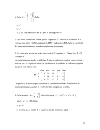 29
6) Dada
1 1
2 2
1 1
2 2
A
 
− 
=  
 −
  
, hallar
a) 2
A
b) 3
A
c) ¿Cuál será el resultado de n
A , para n entero positivo?
7) Una tienda de mascotas tiene 6 gatitos, 10 perritos y 7 cotorras en inventario. Si el
valor de cada gatito vale $55, cada perrito $150 y cada cotorra $35, hallar el valor total
del inventario de la tienda, usando multiplicación de matrices.
8) Un constructor acepta una orden para construir 5 casas tipo A , 7 casas tipo B y 12
casas tipo C .
Las materias primas usadas en cada tipo de casa son aluminio, madera, vidrio, pintura y
mano de obra. La siguiente matriz M da el número de unidades de cada materia prima
usadas en cada tipo de casa.
. . . .
5 20 16 7 17
7 18 12 9 21
6 25 8 5 13
alum mad vidr pint obra
A
M
B
C
 
=  
 
  
Use producto de matrices para determinar la cantidad de unidades de cada clase de
materia prima que necesitará el constructor para cumplir con su orden.
9) Dada la matriz
1 2
4 5
A
− 
=  
 
y los polinomios ( ) 3 2
2 3 7f x x x x= + − + y
( ) 2
6 13g x x x= − + , hallar
a) ( )f A
b) Mostrar que la matriz A es un cero o raiz del polinomio ( )g x .
 