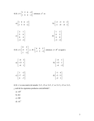 3
4) Si
3 5 0 2
1 8 4 3
A
− 
=  − 
entonces T
A es
a)
1 8 4 3
3 5 0 2
− 
 − 
b)
3 5 0 2
1 8 4 3
− − 
 − − − 
c)
3 1
5 8
0 4
2 3
 
 
 
 
 
− − 
d)
1 3
8 5
4 0
3 2
 
 
 
 
 
− − 
5) Si
0 2
5 3
1 2
A
 
 = − 
 − 
y
4 8 5
1 2 3
B
 
=  − − 
entonces T
A B− es igual a
a)
4 3
13 1
4 1
− 
 − 
 − 
b)
4 1
13 1
4 5
− 
 − 
 − − 
c)
1 2
7 5
4 7
− 
 − − 
 − 
d)
1 6
3 11
2 3
− 
 − 
 − 
6) Si A es una matriz de tamaño 2 3× , B es 3 5× , C es 5 3× y D es 3 2× ,
¿ cuál de los siguientes productos está definido? .
a) T
AD
b) BA
c) DB
d) T
AC
 
