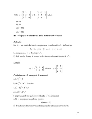 30
10) Si
2 3 1
1 2 0
0 5 1
A
 
 =  
 − 
y
1 1 3
0 4 2
2 1 1
B
− 
 = − 
  
, hallar
a) AB
b) BA
c) ( )tr AB
d) ( )tr BA
III. Transpuesta de una Matriz - Tipos de Matrices Cuadradas
Definición
Sea m nA × una matriz. La matriz transpuesta de A , es la matriz n mB × definida por
1, , 1, ,ji i jb a para j n y i m= = = 
La transpuesta de A se denota por T
A .
Es decir, que las filas de A pasan a ser las correspondientes columnas de T
A .
Ejemplo:
Si
3 2 4
1 5 7
A
 
=  − 
entonces
3 1
2 5
4 7
T
A
 
 = − 
  
Propiedades para la transpuesta de una matriz
a. ( )
TT
A A=
b. ( )
T T
kA kA= , k escalar
c. ( )
T T T
A B A B+ = +
d. ( )
T T T
AB B A=
Siempre y cuando las operaciones indicadas se puedan realizar.
e. Si A es una matriz cuadrada, entonces
( ) ( )T
tr A tr A=
Es decir, la traza de una matriz cuadrada es igual a la traza de su transpuesta.
 