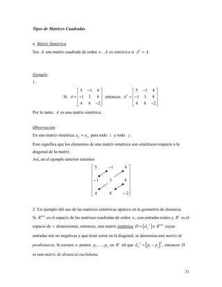 31
Tipos de Matrices Cuadradas
a. Matriz Simétrica
Sea A una matriz cuadrada de orden n . A es simétrica si T
A A= .
Ejemplo:
1.
Si
5 1 4
1 3 8
4 8 2
A
− 
 = − 
 − 
entonces
5 1 4
1 3 8
4 8 2
T
A
− 
 = − 
 − 
Por lo tanto, A es una matriz simétrica.
Observación:
En una matriz simétrica i j jia a= para todo i y todo j .
Esto significa que los elementos de una matriz simétrica son simétricos respecto a la
diagonal de la matriz.
Así, en el ejemplo anterior tenemos
















−
−
−
284
831
415
2. Un ejemplo del uso de las matrices simétricas aparece en la geometría de distancia.
Si n n
R ×
es el espacio de las matrices cuadradas de orden n , con entradas reales y r
R es el
espacio de r dimensiones, entonces, una matriz simétrica ( )2 n n
i jD d R ×
= ∈ cuyas
entradas son no negativas y que tiene ceros en la diagonal, se denomina una matriz de
predistancia. Si existen n puntos 1, , np p en r
R tal que
22
i j i jd p p= − , entonces D
es una matriz de distancia euclidiana.
 