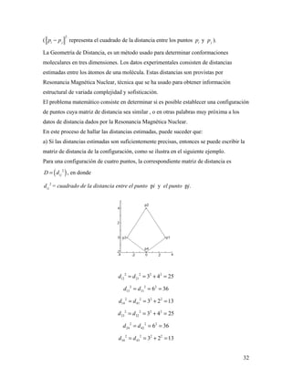 32
(
2
i jp p− representa el cuadrado de la distancia entre los puntos ip y jp ).
La Geometría de Distancia, es un método usado para determinar conformaciones
moleculares en tres dimensiones. Los datos experimentales consisten de distancias
estimadas entre los átomos de una molécula. Estas distancias son provistas por
Resonancia Magnética Nuclear, técnica que se ha usado para obtener información
estructural de variada complejidad y sofisticación.
El problema matemático consiste en determinar si es posible establecer una configuración
de puntos cuya matriz de distancia sea similar , o en otras palabras muy próxima a los
datos de distancia dados por la Resonancia Magnética Nuclear.
En este proceso de hallar las distancias estimadas, puede suceder que:
a) Si las distancias estimadas son suficientemente precisas, entonces se puede escribir la
matriz de distancia de la configuración, como se ilustra en el siguiente ejemplo.
Para una configuración de cuatro puntos, la correspondiente matriz de distancia es
( )2
i jD d= , en donde
2
i jd = cuadrado de la distancia entre el punto pi y el punto pj.
2 2 2 2
12 21 3 4 25d d= = + =
2 2 2
13 31 6 36d d= = =
2 2 2 2
14 41 3 2 13d d= = + =
2 2 2 2
23 32 3 4 25d d= = + =
2 2 2
24 42 6 36d d= = =
2 2 2 2
34 43 3 2 13d d= = + =
 