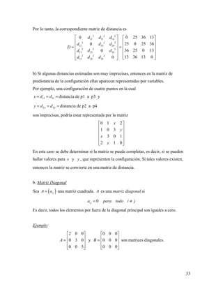 33
Por lo tanto, la correspondiente matriz de distancia es
2 2 2
12 13 14
2 2 2
12 23 24
2 2 2
13 23 34
2 2 2
14 24 34
0 25 36 130
25 0 25 360
36 25 0 130
13 36 13 00
d d d
d d d
D
d d d
d d d
   
   
   = =
   
   
    
b) Si algunas distancias estimadas son muy imprecisas, entonces en la matriz de
predistancia de la configuración ellas aparecen representadas por variables.
Por ejemplo, una configuración de cuatro puntos en la cual
13 31x d d= = = distancia de p1 a p3 y
24 42y d d= = = distancia de p2 a p4
son imprecisas, podría estar representada por la matriz
0 1 2
1 0 3
3 0 1
2 1 0
x
y
x
y
 
 
 
 
 
 
En este caso se debe determinar si la matriz se puede completar, es decir, si se pueden
hallar valores para x y y , que representen la configuración. Si tales valores existen,
entonces la matriz se convierte en una matriz de distancia.
b. Matriz Diagonal
Sea ( )i jA a= una matriz cuadrada. A es una matriz diagonal si
0i ja para todo i j= ≠
Es decir, todos los elementos por fuera de la diagonal principal son iguales a cero.
Ejemplo:
2 0 0
0 3 0
0 0 5
A
 
 =  
  
y
0 0 0
0 0 0
0 0 0
B
 
 =  
  
son matrices diagonales.
 