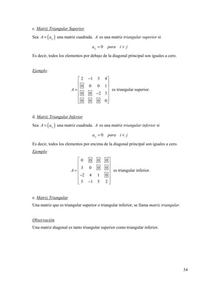 34
c. Matriz Triangular Superior
Sea ( )i jA a= una matriz cuadrada. A es una matriz triangular superior si
0i ja para i j= >
Es decir, todos los elementos por debajo de la diagonal principal son iguales a cero.
Ejemplo:
2 1 3 4
0 0 0 1
0 0 2 3
0 0 0 0
A
− 
 
 
=  − 
 
 
es triangular superior.
d. Matriz Triangular Inferior
Sea ( )i jA a= una matriz cuadrada. A es una matriz triangular inferior si
0i ja para i j= <
Es decir, todos los elementos por encima de la diagonal principal son iguales a cero.
Ejemplo:
0 0 0 0
3 0 0 0
2 4 1 0
5 1 5 2
A
 
 
 
=  
− 
 − 
es triangular inferior.
e. Matriz Triangular
Una matriz que es triangular superior o triangular inferior, se llama matriz triangular.
Observación
Una matriz diagonal es tanto triangular superior como triangular inferior.
 