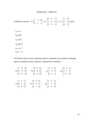 35
EJERCICIOS – PARTE III
1) Dadas las matrices
1 1 0
0 1 1
A
− 
=  
 
,
0 0 1
2 1 0
0 0 2
B
− 
 = − 
  
y
1 0
2 1
0 1
C
 
 = − 
  
, hallar
a) T
A A
b) ( )2
T
B
c) ( )
T
AC
d) ( )
TT
BA
e) T
A C+
f) T
C A−
2) Clasificar cada una de las siguientes matrices cuadradas como simétrica, triangular
superior, triangular inferior, diagonal o ninguna de las anteriores.
a)
5 0 0
0 2 0
0 0 8
 
 − 
  
b)
0 0 0
0 0 0
0 0 0
 
 
 
  
c)
2 5 5
7 8 4
0 3 1
 
 
 
  
d)
0 2 4
2 5 3
4 3 0
 
 
 
  
e)
1 4 3
0 1 4
0 0 2
 
 
 
  
f)
0 4 8
4 0 1
8 1 0
 
 
 
  
g)
0 0 0
1 3 0
2 1 4
 
 
 
 − 
 