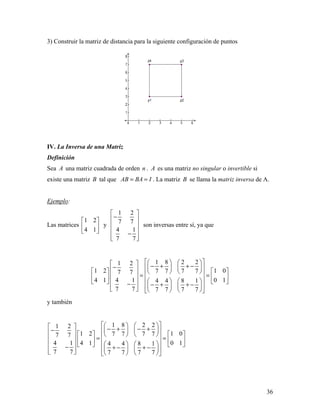 36
3) Construir la matriz de distancia para la siguiente configuración de puntos
IV. La Inversa de una Matriz
Definición
Sea A una matriz cuadrada de orden n . A es una matriz no singular o invertible si
existe una matriz B tal que AB BA I= = . La matriz B se llama la matriz inversa de A.
Ejemplo:
Las matrices
1 2
4 1
 
 
 
y
1 2
7 7
4 1
7 7
 
− 
 
 −
  
son inversas entre sí, ya que
1 8 2 21 2
1 2 1 07 7 7 77 7
4 1 4 1 0 14 4 8 1
7 7 7 7 7 7
      − + + −−             = =            − − + + −           
y también
1 8 2 21 2
1 2 1 07 7 7 77 7
4 1 4 1 0 14 4 8 1
7 7 7 7 7 7
      − + − +−              = =             − + − + −           
 