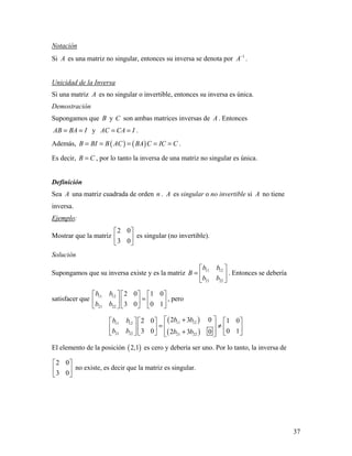 37
Notación
Si A es una matriz no singular, entonces su inversa se denota por 1
A−
.
Unicidad de la Inversa
Si una matriz A es no singular o invertible, entonces su inversa es única.
Demostración
Supongamos que B y C son ambas matrices inversas de A . Entonces
AB BA I= = y AC CA I= = .
Además, ( ) ( )B BI B AC BA C IC C= = = = = .
Es decir, B C= , por lo tanto la inversa de una matriz no singular es única.
Definición
Sea A una matriz cuadrada de orden n . A es singular o no invertible si A no tiene
inversa.
Ejemplo:
Mostrar que la matriz
2 0
3 0
 
 
 
es singular (no invertible).
Solución
Supongamos que su inversa existe y es la matriz 11 12
21 22
b b
B
b b
 
=  
 
. Entonces se debería
satisfacer que 11 12
21 22
2 0 1 0
3 0 0 1
b b
b b
     
=     
    
, pero
( )
( )
11 1211 12
21 22 21 22
2 3 02 0 1 0
3 0 0 12 3 0
b bb b
b b b b
+      
= ≠      
+       
El elemento de la posición ( )2,1 es cero y debería ser uno. Por lo tanto, la inversa de
2 0
3 0
 
 
 
no existe, es decir que la matriz es singular.
 