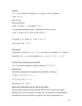 38
Teorema
Si A y B son matrices no singulares n n× , entonces AB es no singular y
( )
1 1 1
AB B A
− − −
= .
Demostración
Hay que probar que
( )( )1 1
)a B A AB I− −
= y ( )( )1 1
)b AB B A I− −
= .
Así, aplicando propiedad asociativa y definición de inversa, se tiene
( )( ) ( )1 1 1 1 1 1
)a B A AB B A A B B IB B B I− − − − − −
= = = =
y
( )( ) ( )1 1 1 1 1 1
)b AB B A A BB A AIA AA I− − − − − −
= = = =
Por lo tanto, ( )
1 1 1
AB B A
− − −
= .
Observación
En general es cierto que si 1 2 1, , , ,k kA A A A− son matrices no singulares n n× , entonces
el producto 1 2 1k kA A A A− es no singular y( )
1 1 1 1 1
1 2 1 1 2 1k k k kA A A A A A A A
− − − − −
− −=  .
La Inversa de la Transpuesta de una Matriz
Si A es una matriz cuadrada no singular, entonces ( ) ( )
1 1 TT
A A
− −
= .
Demostración
Aplicando la propiedad de la transpuesta de un producto, se tiene que
( )( ) ( )1 1T TT T
A A A A I I− −
= = = y
( ) ( ) ( )1 1T TT T
A A AA I I− −
= = =
Por lo tanto, ( ) ( )
1 1 TT
A A
− −
= .
Operaciones Elementales entre las Filas de una Matriz
Hay tres tipos de operaciones que se pueden realizar sobre las filas de una matriz,
llamadas operaciones elementales, las cuales van a ser utilizadas en el procedimiento
para hallar la inversa de una matriz no singular. Estos tipos de operaciones son:
 