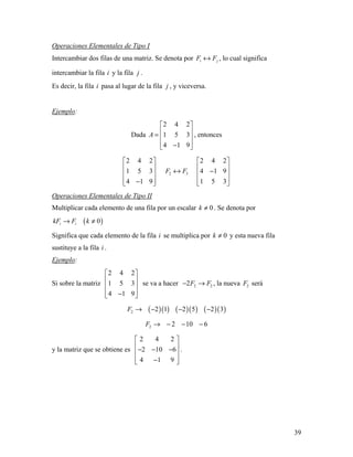 39
Operaciones Elementales de Tipo I
Intercambiar dos filas de una matriz. Se denota por i jF F↔ , lo cual significa
intercambiar la fila i y la fila j .
Es decir, la fila i pasa al lugar de la fila j , y viceversa.
Ejemplo:
Dada
2 4 2
1 5 3
4 1 9
A
 
 =  
 − 
, entonces
2 4 2
1 5 3
4 1 9
 
 
 
 − 
2 3F F↔
2 4 2
4 1 9
1 5 3
 
 − 
  
Operaciones Elementales de Tipo II
Multiplicar cada elemento de una fila por un escalar 0k ≠ . Se denota por
( )0i ikF F k→ ≠
Significa que cada elemento de la fila i se multiplica por 0k ≠ y esta nueva fila
sustituye a la fila i .
Ejemplo:
Si sobre la matriz
2 4 2
1 5 3
4 1 9
 
 
 
 − 
se va a hacer 2 22F F− → , la nueva 2F será
( )( ) ( )( ) ( )( )2 2 1 2 5 2 3F → − − −
2 2 10 6F → − − −
y la matriz que se obtiene es
2 4 2
2 10 6
4 1 9
 
 − − − 
 − 
.
 