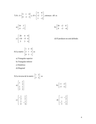 4
7) Si
5 1 0
0 1 2
A
 
=  − 
y
4 0
2 3
1 2
B
 
 = − 
 − 
, entonces AB es
a)
18 3
4 7
 
 − 
b)
20 2 0
0 3 4
− 
 − − 
c)
20 4 0
10 5 6
5 3 4
 
 − − 
  
d) El producto no está definido.
8) La matriz
1 2 0
2 1 3
0 3 1
 
 
 
  
es
a) Triangular superior
b) Triangular inferior
c) Simétrica
d) Diagonal
9) La inversa de la matriz
1 2
3 2
 
 
 
es
a)
1
1
2
1 1
3 2
 
 
 
 
  
b)
1 2
3 2
− − 
 − − 
c)
1 1
2 2
3 1
4 4
 
− 
 
 −
  
d)
1
1
2
1 1
3 2
 
− − 
 
 − −
  
 