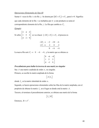 40
Operaciones Elementales de Tipo III
Sumar k veces la fila i a la fila j . Se denota por ( )i j jkF F F+ → , para 0k ≠ . Significa
que cada elemento de la fila i se multiplica por k y este producto se suma al
correspondiente elemento de la fila j . La fila que cambia es jF .
Ejemplo:
Si sobre
2 4 2
1 5 3
4 1 9
 
 
 
 − 
se va a hacer ( )2 1 12F F F− + → , el proceso es
2
1
2 2 10 6
2 4 2
0 6 4
F
F
− → − − −
+ →
− −
La nueva fila será 1 0 6 4F → − − , y la matriz que se obtiene es
0 6 4
1 5 3
4 1 9
− − 
 
 
 − 
Procedimiento para hallar la inversa de una matriz no singular
Sea A una matriz cuadrada de orden n , no singular.
Primero, se escribe la matriz ampliada de la forma
nA I  
donde nI es la matriz identidad de orden n .
Segundo, se hacen operaciones elementales sobre las filas de la matriz ampliada, con el
propósito de obtener la matriz nI en el lugar en donde está la matriz A .
Tercero, al terminar el procedimiento anterior, se obtiene una matriz de la forma
nI B  
Entonces, 1
B A−
= .
 