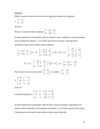41
Ejemplos:
Hallar la matriz inversa de cada una de las siguientes matrices no singulares:
1.
7 4
5 3
 
 
 
Solución
Primero se forma la matriz ampliada
7 4 1 0
5 3 0 1
 
 
 
Se hacen operaciones elementales sobre las filasde la matriz ampliada, consecutivamente,
con el propósito de obtener 2I en el lado izquierdo de la matriz. Cada operación
elemental se hace sobre la última matriz obtenida.
( )1 1 1 2 2
4 1
4 1 1 0
7 4 1 0 1 01 7 7
57 7
5 3 0 1 1 57
5 3 0 1 0 1
7 7
F F F F F
 
        → − + →       −     
2 2 2 1 1
4 1
1 0 3 41 0 4
7 7 7
0 1 5 77
0 1 5 7
F F F F F
 
 −   → − + →     −   −  
Por lo tanto, la inversa de la matriz
7 4
5 3
 
 
 
es la matriz
3 4
5 7
− 
 − 
.
2.
11 2 2
4 0 1
6 1 1
− 
 − 
 − − 
.
Solución
La matriz ampliada es
11 2 2 1 0 0
4 0 1 0 1 0
6 1 1 0 0 1
− 
 
− 
 − − 
.
Se hacen operaciones elementales sobre las filas, consecutivamente, empezando en la
anterior matriz ampliada, con el propósito de obtener 3I en el lado izquierdo de la matriz.
Cada operación elemental se hace sobre la última matriz obtenida.
 