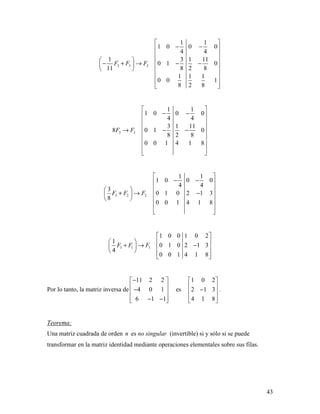 43
2 3 3
1 1
1 0 0 0
4 4
1 3 1 11
0 1 0
11 8 2 8
1 1 1
0 0 1
8 2 8
F F F
 
− − 
 
   − + → − −    
 
 
  
3 3
1 1
1 0 0 0
4 4
3 1 11
8 0 1 0
8 2 8
0 0 1 4 1 8
F F
 
− − 
 
 → − −
 
 
 
  
3 2 2
1 1
1 0 0 0
4 4
3
0 1 0 2 1 3
8
0 0 1 4 1 8
F F F
 
− − 
  
+ → −  
   
 
 
3 1 1
1 0 0 1 0 2
1
0 1 0 2 1 3
4
0 0 1 4 1 8
F F F
 
   
+ → −       
Por lo tanto, la matriz inversa de
11 2 2
4 0 1
6 1 1
− 
 − 
 − − 
es
1 0 2
2 1 3
4 1 8
 
 − 
  
.
Teorema:
Una matriz cuadrada de orden n es no singular (invertible) si y sólo si se puede
transformar en la matriz identidad mediante operaciones elementales sobre sus filas.
 