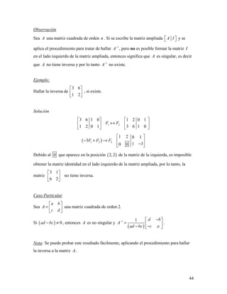 44
Observación
Sea A una matriz cuadrada de orden n . Si se escribe la matriz ampliada A I   y se
aplica el procedimiento para tratar de hallar 1
A−
, pero no es posible formar la matriz I
en el lado izquierdo de la matriz ampliada, entonces significa que A es singular, es decir
que A no tiene inversa y por lo tanto 1
A−
no existe.
Ejemplo:
Hallar la inversa de
3 6
1 2
 
 
 
, si existe.
Solución
1 2
3 6 1 0 1 2 0 1
1 2 0 1 3 6 1 0
F F
   
↔   
   
( )1 2 2
1 2 0 1
3
1 30 0
F F F
 
− + →  
−  
Debido al 0 que aparece en la posición ( )2,2 de la matriz de la izquierda, es imposible
obtener la matriz identidad en el lado izquierdo de la matriz ampliada, por lo tanto, la
matriz
3 1
6 2
 
 
 
no tiene inversa.
Caso Particular
Sea
a b
A
c d
 
=  
 
una matriz cuadrada de orden 2.
Si ( ) 0ad bc− ≠ , entonces A es no singular y
( )
1 1 d b
A
c aad bc
−
− 
=  −−  
.
Nota: Se puede probar este resultado fácilmente, aplicando el procedimiento para hallar
la inversa a la matriz A .
 