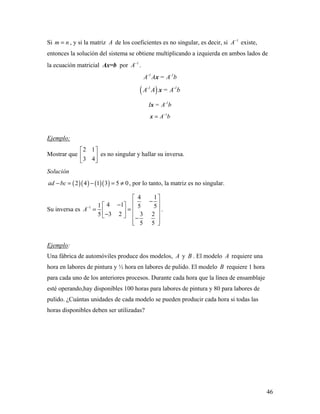 46
Si m n= , y si la matriz A de los coeficientes es no singular, es decir, si 1
A−
existe,
entonces la solución del sistema se obtiene multiplicando a izquierda en ambos lados de
la ecuación matricial Ax=b por 1
A−
.
-1 -1
A A = A bx
( )-1 -1
A A = A bx
-1
I = A bx
1
A b−
=x
Ejemplo:
Mostrar que
2 1
3 4
 
 
 
es no singular y hallar su inversa.
Solución
( )( ) ( )( )2 4 1 3 5 0ad bc− = − = ≠ , por lo tanto, la matriz es no singular.
Su inversa es 1
4 1
4 11 5 5
3 2 3 25
5 5
A−
 
− − 
= =   −   −
  
.
Ejemplo:
Una fábrica de automóviles produce dos modelos, A y B . El modelo A requiere una
hora en labores de pintura y ½ hora en labores de pulido. El modelo B requiere 1 hora
para cada uno de los anteriores procesos. Durante cada hora que la línea de ensamblaje
esté operando,hay disponibles 100 horas para labores de pintura y 80 para labores de
pulido. ¿Cuántas unidades de cada modelo se pueden producir cada hora si todas las
horas disponibles deben ser utilizadas?
 