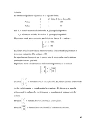 47
Solución
La información puede ser organizada de la siguiente forma.
1 1 100
1
1 80
2
A B Total de horas disponibles
Pintura
Pulido
Sea 1x = número de unidades del modelo A , que se pueden producir.
2x = número de unidades del modelo B que se pueden producir.
El problema puede ser representado por el siguiente sistema de ecuaciones.
1 2
1 2
100
1
80
2
x x
x x
+ =


+ =
La primera ecuación expresa que el número total de horas utilizado en pintura en el
proceso de producción debe ser igual a 100.
La segunda ecuación expresa que el número total de horas usadas en el proceso de
producción debe ser igual a 80.
El problema puede ser representado matricialmente por medio de la ecuación
1
2
1 1
100
1
801
2
x
x
 
     =       
 
en donde
1 1
1
1
2
 
 
 
 
es llamada matriz de los coeficientes. Su primera columna está formada
por los coeficientes de 1x en cada una de las ecuaciones del sistema, y su segunda
columna está formada por los coeficientes de 2x en cada una de las ecuaciones del
sistema.
El vector 1
2
x
x
 
 
 
es llamado el vector columna de las incógnitas.
El vector
100
80
 
 
 
es llamado el vector columna de los términos constantes.
 
