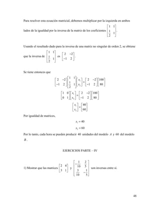 48
Para resolver esta ecuación matricial, debemos multiplicar por la izquierda en ambos
lados de la igualdad por la inversa de la matriz de los coeficientes
1 1
1
1
2
 
 
 
 
.
Usando el resultado dado para la inversa de una matriz no singular de orden 2, se obtiene
que la inversa de
1 1
1
1
2
 
 
 
 
es
2 2
1 2
− 
 − 
.
Se tiene entonces que
1
2
1 1
2 2 2 2 100
1
1 2 1 2 801
2
x
x
 
− −        =       − −      
 
1
2
1 0 2 2 100
0 1 1 2 80
x
x
−      
=      −      
1
2
40
60
x
x
   
=   
  
Por igualdad de matrices,
1 40x =
2 60x =
Por lo tanto, cada hora se pueden producir 40 unidades del modelo A y 60 del modelo
B .
EJERCICIOS PARTE – IV
1) Mostrar que las matrices
2 4
3 1
 
 
 
y
1 2
10 5
3 1
10 5
 
− 
 
 −
  
son inversas entre sí.
 