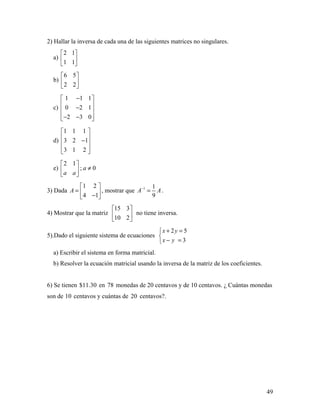 49
2) Hallar la inversa de cada una de las siguientes matrices no singulares.
a)
2 1
1 1
 
 
 
b)
6 5
2 2
 
 
 
c)
1 1 1
0 2 1
2 3 0
− 
 − 
 − − 
d)
1 1 1
3 2 1
3 1 2
 
 − 
  
e)
2 1
; 0a
a a
 
≠ 
 
3) Dada
1 2
4 1
A
 
=  − 
, mostrar que 1 1
9
A A−
= .
4) Mostrar que la matriz
15 3
10 2
 
 
 
no tiene inversa.
5).Dado el siguiente sistema de ecuaciones
2 5
3
x y
x y
+ =

− =
a) Escribir el sistema en forma matricial.
b) Resolver la ecuación matricial usando la inversa de la matriz de los coeficientes.
6) Se tienen $11.30 en 78 monedas de 20 centavos y de 10 centavos. ¿ Cuántas monedas
son de 10 centavos y cuántas de 20 centavos?.
 