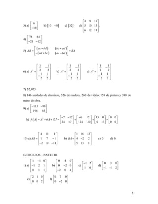 51
3) a)
6
10
 
 − 
b) [ ]10 8− c) [ ]32 d)
4 8 12
5 10 15
6 12 18
 
 
 
  
.
4)
78 84
21 12
 
 − − 
5)
( ) ( )
( ) ( )
ac bd bc ad
AB BA
ad bc ac bd
− + 
= = 
− + − 
6) a) 2
1 1
2 2
1 1
2 2
A
 
− 
=  
 −
  
b) 3
1 1
2 2
1 1
2 2
A
 
− 
=  
 −
  
c)
1 1
2 2
1 1
2 2
n
A
 
− 
=  
 −
  
7) $2,075
8) 146 unidades de aluminio, 526 de madera, 260 de vidrio, 158 de pintura y 388 de
mano de obra.
9) a)
113 98
196 83
− − 
 
 
b) ( ) 2 7 12 6 12 13 0 0 0
6 13
24 17 24 30 0 13 0 0
f A A A I
− − −       
= − + = + + =       − −       
10) a)
4 11 1
1 7 1
2 19 11
AB
 
 = − 
 − − 
b)
1 16 2
4 2 2
5 13 1
BA
− 
 = − 
  
c) 0 d) 0
EJERCICIOS – PARTE III
1) a)
1 1 0
1 2 1
0 1 1
− 
 − 
  
b)
0 4 0
0 2 0
2 0 4
 
 − 
 − 
c)
1 2
1 0
− 
 
 
d)
0 3 0
1 1 2
 
 − − 
e)
2 1 0
0 0 2
 
 
 
f)
0 3 0
0 2 0
 
 − 
 