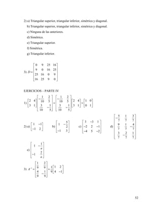 52
2) a) Triangular superior, triangular inferior, simétrica y diagonal.
b) Triangular superior, triangular inferior, simétrica y diagonal.
c) Ninguna de las anteriores.
d) Simétrica.
e) Triangular superior.
f) Simétrica.
g) Triangular inferior.
3)
0 9 25 16
9 0 16 25
25 16 0 9
16 25 9 0
D
 
 
 =
 
 
 
EJERCICIOS – PARTE IV
1)
1 2 1 2
2 4 2 4 1 010 5 10 5
3 1 3 1 3 1 3 1 0 1
10 5 10 5
   
− −        
= =        
        − −
      
2) a)
1 1
1 2
− 
 − 
b)
5
1
2
1 3
 
− 
 
− 
c)
3 3 1
2 2 1
4 5 2
− 
 − − 
 − − 
d)
5 1 3
7 7 7
9 1 4
7 7 7
3 2 1
7 7 7
 
− 
 
 −
 
 
 −
  
e)
1
1
2
1
a
a
 
− 
 
 −
  
3) 1
1 2
1 219 9
4 1 4 19
9 9
A−
 
   
= =   −  −
  
 