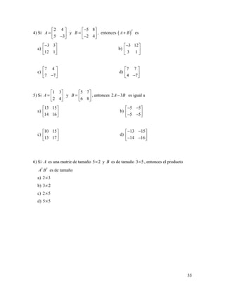 55
4) Si
2 4
5 3
A
 
=  − 
y
5 8
2 4
B
− 
=  − 
, entonces ( )
T
A B+ es
a)
3 3
12 1
− 
 
 
b)
3 12
3 1
− 
 
 
c)
7 4
7 7
 
 − 
d)
7 7
4 7
 
 − 
5) Si
1 3
2 4
A
 
=  
 
y
5 7
6 8
B
 
=  
 
, entonces 2 3A B− es igual a
a)
13 15
14 16
 
 
 
b)
5 5
5 5
− − 
 − − 
c)
10 15
13 17
 
 
 
d)
13 15
14 16
− − 
 − − 
6) Si A es una matriz de tamaño 5 2× y B es de tamaño 3 5× , entonces el producto
T T
A B es de tamaño
a) 2 3×
b) 3 2×
c) 2 5×
d) 5 5×
 