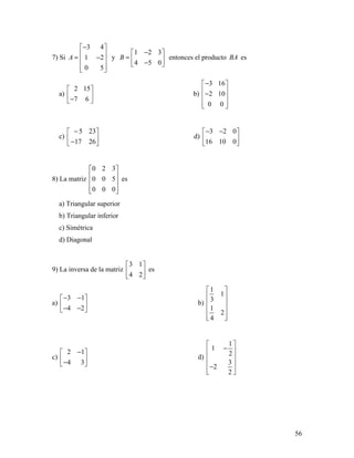 56
7) Si
3 4
1 2
0 5
A
− 
 = − 
  
y
1 2 3
4 5 0
B
− 
=  − 
entonces el producto BA es
a)
2 15
7 6
 
 − 
b)
3 16
2 10
0 0
− 
 − 
  
c)
5 23
17 26
− 
 − 
d)
3 2 0
16 10 0
− − 
 
 
8) La matriz
0 2 3
0 0 5
0 0 0
 
 
 
  
es
a) Triangular superior
b) Triangular inferior
c) Simétrica
d) Diagonal
9) La inversa de la matriz
3 1
4 2
 
 
 
es
a)
3 1
4 2
− − 
 − − 
b)
1
1
3
1
2
4
 
 
 
 
  
c)
2 1
4 3
− 
 − 
d)
1
1
2
3
2
2
 
− 
 
 −
  
 