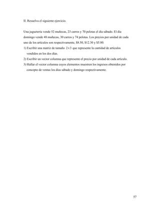 57
II. Resuelva el siguiente ejercicio.
Una juguetería vende 52 muñecas, 23 carros y 70 pelotas el día sábado. El día
domingo vende 48 muñecas, 30 carros y 74 pelotas. Los precios por unidad de cada
uno de los artículos son respectivamente, $8.50, $12.30 y $5.80.
1) Escribir una matriz de tamaño 2 3× que represente la cantidad de artículos
vendidos en los dos días.
2) Escribir un vector columna que represente el precio por unidad de cada artículo.
3) Hallar el vector columna cuyos elementos muestren los ingresos obtenidos por
concepto de ventas los días sábado y domingo respectivamente.
 