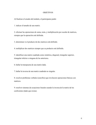 6
OBJETIVOS
Al finalizar el estudio del módulo, el participante podrá:
1. indicar el tamaño de una matriz.
2. efectuar las operaciones de suma, resta, y multiplicación por escalar de matrices,
siempre que la operación esté definida.
3. determinar si el producto de dos matrices está definido.
4. multiplicar dos matrices siempre que su producto esté definido.
5. identificar una matriz cuadrada como simétrica, diagonal, triangular superior,
triangular inferior o ninguna de las anteriores.
6. hallar la transpuesta de una matriz dada.
7. hallar la inversa de una matriz cuadrada no singular.
8. resolver problemas verbales (sencillos) que involucren operaciones básicas con
matrices.
9. resolver sistemas de ecuaciones lineales usando la inversa de la matriz de los
coeficientes (dado que exista).
 