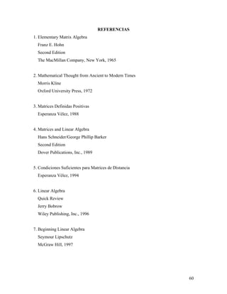 60
REFERENCIAS
1. Elementary Matrix Algebra
Franz E. Hohn
Second Edition
The MacMillan Company, New York, 1965
2. Mathematical Thought from Ancient to Modern Times
Morris Kline
Oxford University Press, 1972
3. Matrices Definidas Positivas
Esperanza Vélez, 1988
4. Matrices and Linear Algebra
Hans Schneider/George Phillip Barker
Second Edition
Dover Publications, Inc., 1989
5. Condiciones Suficientes para Matrices de Distancia
Esperanza Vélez, 1994
6. Linear Algebra
Quick Review
Jerry Bobrow
Wiley Publishing, Inc., 1996
7. Beginning Linear Algebra
Seymour Lipschutz
McGraw Hill, 1997
 