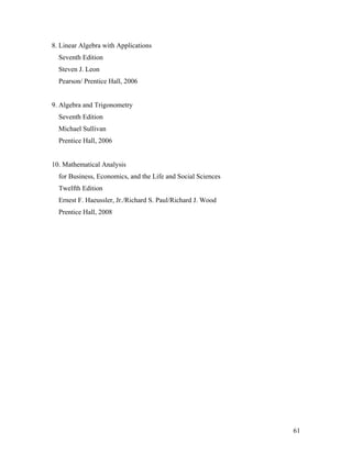 61
8. Linear Algebra with Applications
Seventh Edition
Steven J. Leon
Pearson/ Prentice Hall, 2006
9. Algebra and Trigonometry
Seventh Edition
Michael Sullivan
Prentice Hall, 2006
10. Mathematical Analysis
for Business, Economics, and the Life and Social Sciences
Twelfth Edition
Ernest F. Haeussler, Jr./Richard S. Paul/Richard J. Wood
Prentice Hall, 2008
 