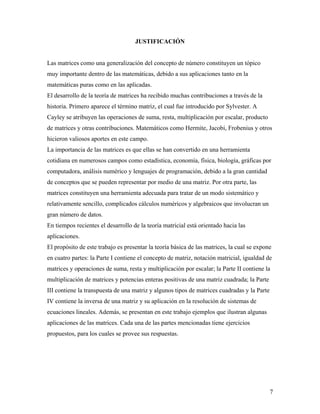 7
JUSTIFICACIÓN
Las matrices como una generalización del concepto de número constituyen un tópico
muy importante dentro de las matemáticas, debido a sus aplicaciones tanto en la
matemáticas puras como en las aplicadas.
El desarrollo de la teoría de matrices ha recibido muchas contribuciones a través de la
historia. Primero aparece el término matriz, el cual fue introducido por Sylvester. A
Cayley se atribuyen las operaciones de suma, resta, multiplicación por escalar, producto
de matrices y otras contribuciones. Matemáticos como Hermite, Jacobi, Frobenius y otros
hicieron valiosos aportes en este campo.
La importancia de las matrices es que ellas se han convertido en una herramienta
cotidiana en numerosos campos como estadística, economía, física, biología, gráficas por
computadora, análisis numérico y lenguajes de programación, debido a la gran cantidad
de conceptos que se pueden representar por medio de una matriz. Por otra parte, las
matrices constituyen una herramienta adecuada para tratar de un modo sistemático y
relativamente sencillo, complicados cálculos numéricos y algebraicos que involucran un
gran número de datos.
En tiempos recientes el desarrollo de la teoría matricial está orientado hacia las
aplicaciones.
El propósito de este trabajo es presentar la teoría básica de las matrices, la cual se expone
en cuatro partes: la Parte I contiene el concepto de matriz, notación matricial, igualdad de
matrices y operaciones de suma, resta y multiplicación por escalar; la Parte II contiene la
multiplicación de matrices y potencias enteras positivas de una matriz cuadrada; la Parte
III contiene la transpuesta de una matriz y algunos tipos de matrices cuadradas y la Parte
IV contiene la inversa de una matriz y su aplicación en la resolución de sistemas de
ecuaciones lineales. Además, se presentan en este trabajo ejemplos que ilustran algunas
aplicaciones de las matrices. Cada una de las partes mencionadas tiene ejercicios
propuestos, para los cuales se provee sus respuestas.
 