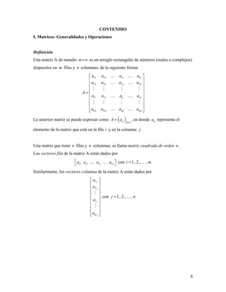 8
CONTENIDO
I. Matrices- Generalidades y Operaciones
Definición
Una matriz A de tamaño m n× es un arreglo rectangular de números (reales o complejos)
dispuestos en m filas y n columnas, de la siguiente forma:
11 12 1 1
21 22 2 2
1 2
1 2
j n
j n
i i ij in
m m mj mn
a a a a
a a a a
A
a a a a
a a a a
 
 
 
 
=  
 
 
 
  
 
 
   
 
   
 
La anterior matriz se puede expresar como ( )i j m n
A a
×
= , en donde ija representa el
elemento de la matriz que está en la fila i y en la columna j .
Una matriz que tiene n filas y n columnas, se llama matriz cuadrada de orden n .
Los vectores fila de la matriz A están dados por
1 2i i i j ina a a a    con 1, 2 , ,i m= 
Similarmente, los vectores columna de la matriz A están dados por
1
2
j
j
i j
m j
a
a
a
a
 
 
 
 
 
 
 
 
  


con 1, 2 , ,j n= 
 