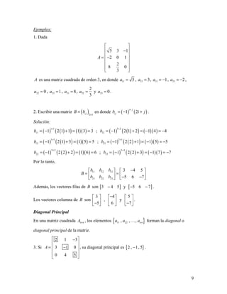 9
Ejemplos:
1. Dada
5 3 1
2 0 1
2
8 0
3
A
 
 −
 
= − 
 
 
 
A es una matriz cuadrada de orden 3, en donde 11 5a = , 12 3a = , 13 1a = − , 21 2a = − ,
22 0a = , 23 1a = , 31 8a = , 32
2
3
a = y 33 0a = .
2. Escribir una matriz ( )2 3i jB b
×
= en donde ( ) ( )1 2
i j
i jb i j
+
= − + .
Solución:
( ) ( )( ) ( )( )
1 1
11 1 2 1 1 1 3 3b
+
= − + = = ; ( ) ( )( ) ( )( )
1 2
12 1 2 1 2 1 4 4b
+
= − + = − = −
( ) ( )( ) ( )( )
1 3
13 1 2 1 3 1 5 5b
+
= − + = = ; ( ) ( )( ) ( )( )
2 1
21 1 2 2 1 1 5 5b
+
= − + = − = −
( ) ( )( ) ( )( )
2 2
22 1 2 2 2 1 6 6b
+
= − + = = ; ( ) ( )( ) ( )( )
2 3
23 1 2 2 3 1 7 7b
+
= − + = − = −
Por lo tanto,
11 12 13
21 22 23
3 4 5
5 6 7
b b b
B
b b b
−   
= =   − −  
Además, los vectores filas de B son [ ]3 4 5− y [ ]5 6 7− − .
Los vectores columna de B son
3
5
 
 − 
,
4
6
− 
 
 
y
5
7
 
 − 
.
Diagonal Principal
En una matriz cuadrada n nA × , los elementos { }11 22, , , nna a a forman la diagonal o
diagonal principal de la matriz.
3. Si
2 1 3
3 1 0
0 4 5
A
 −
 
= − 
 
  
, su diagonal principal es { }2 , 1, 5− .
 