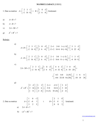 MATRICE ZADACI  I DEO 

                        2 3 1        1 0 -3
1. Date su matrice A            i B         . Izračunati:
                        2 16 0       2 6 -8 


a)     A B  ?

b)     A B  ?

v)      2 A  3B  ?

g)     AT  BT  ?


Rešenje:

               a)
                                  2 3 1  1 0 -3  2  1 3+0 1  (3)   3 3 -2 
                          A B                                                  
                                  2 16 0   2 6 -8   2  2 16+6 0+(  8)   0 22 -8 

               b)
                                  2 3 1  1 0 -3  2  1 3-0 1  (3)   1 3 4 
                          A B                                                   
                                  2 16 0   2 6 -8   2  2 16-6 0  (  8)   -4 10 8

               v)
                                          2 3 1  1 0 -3  4 6 2   3 0 -9 
                          2 A  3B  2            3                         
                                          2 16 0   2 6 -8   -4 32 0   6 18 -24 

                                                                4-3 6-0     2-(-9)   1 6       11 
                                                                                  
                                                                -4-6 32-18 0-(-24)   -10 14    24 
                                                                                                     

               g)
                                 2 -2  1  2  2  1        -2+2   3 0 
                                3 16   0 6    3+0
                          A B 
                           T   T
                                                               16+6    3 22 
                                                                         
                                1 0  -3 -8  1+(-3)
                                                         0+(-8)  -2 -8 
                                                                             


                                 1   0  3                  2    1   0
2. Date su matrice           A -2 -4   1       i      B  -3   4   1 . Izračunati:
                                                                       
                                 3
                                     2  5                  0
                                                                   0   3
                                                                         
                     a)    2A  B  ?

                     b)    ( AT  B)T  ?

                                                                                                 www.matematiranje.com


                                                                                                 1
 