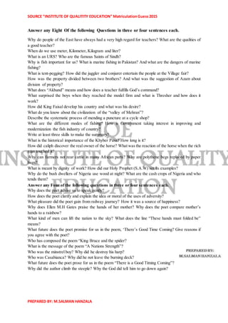 SOURCE “INSTITUTE OF QUALITITY EDUCATION” MatriculationGuess2015
PREPARED BY: M.SALMAN HANZALA
Answer any Eight Of the following Questions in three or four sentences each.
Why do people of the East have always had a very high regard for teachers? What are the qualities of
a good teacher?
When do we use meter, Kilometer, Kilogram and liter?
What is an URS? Who are the famous Saints of Sindh?
Why is fish important for us? What is marine fishing in Pakistan? And what are the dangers of marine
fishing?
What is tent-pegging? How did the juggler and conjurer entertain the people at the Village fair?
How was the property divided between two brothers? And what was the suggestion of Azam about
division of property?
What does “Akhund” means and how does a teacher fulfills God’s command?
What surprised the boys when they reached the model firm and what is Thresher and how does it
work?
How did King Faisal develop his country and what was his desire?
What do you know about the civilization of the “valley of Mehran”?
Describe the systematic process of mending a puncture at a cycle shop?
What are the different modes of fishing? How is Government taking interest in improving and
modernization the fish industry of country?
Write at least three skills to make the summary?
What is the historical importance of the Khyber Pass? How long is it?
How did caliph discover the real owner of the horse? What was the reaction of the horse when the rich
man touched it?
Why can farmers not rear cattle in many African parts? Why are polythene begs replaced by paper
bags?
What is meant by dignity of work? How did our Holy Prophet (S.A.W) set its examples?
Why do the bush dwellers of Nigeria use wood at night? What are the cash crops of Nigeria and who
tends them?
Answer any Four of the following questions in three or four sentences each.
Why does the poet advise us to speak gently?
How does the poet clarify and explain the idea or moral of the uses of adversity?
What pleasure did the poet gain from railway journey? How it was a source of happiness?
Why does Ellen M.H Gates praise the hands of her mother? Why does the poet compare mother’s
hands to a rainbow?
What kind of men can lift the nation to the sky? What does the line “These hands must folded be”
means?
What future does the poet promise for us in the poem, ‘There’s Good Time Coming? Give reasons if
you agree with the poet?
Who has composed the poem “King Bruce and the spider?
What is the message of the poem “A Nations Strength”?
Who was the minstrel boy? Why did he destroy his harp?
Who was Casabianca? Why did he not leave the burning deck?
What future does the poet prose for us in the poem “There is a Good Timing Coming”?
Why did the author climb the steeple? Why the God did tell him to go down again?
 