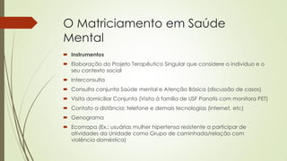 O Matriciamento em Saúde Mental 
Instrumentos 
Elaboração do Projeto Terapêutico Singular que considere o indivíduo e o seu contexto social 
Interconsulta 
Consulta conjunta Saúde mental e Atenção Básica (discussão de casos) 
Visita domiciliar Conjunta (Visita à família de USF Panatis com monitora PET) 
Contato a distância: telefone e demais tecnologias (internet, etc) 
Genograma 
Ecomapa (Ex.: usuárias mulher hipertensa resistente a participar de atividades da Unidade como Grupo de caminhada/relação com violência doméstica)  