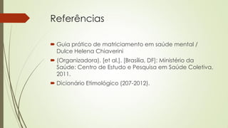 Referências 
Guia prático de matriciamento em saúde mental / Dulce Helena Chiaverini 
(Organizadora). [et al.]. [Brasília, DF]: Ministério da Saúde: Centro de Estudo e Pesquisa em Saúde Coletiva, 2011. 
Dicionário Etimológico (207-2012).  